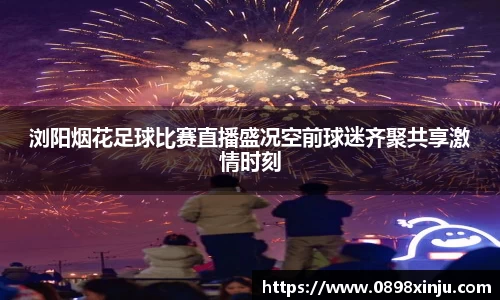 浏阳烟花足球比赛直播盛况空前球迷齐聚共享激情时刻