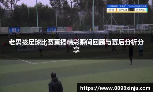 老男孩足球比赛直播精彩瞬间回顾与赛后分析分享