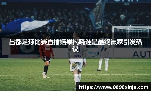 昌都足球比赛直播结果揭晓谁是最终赢家引发热议